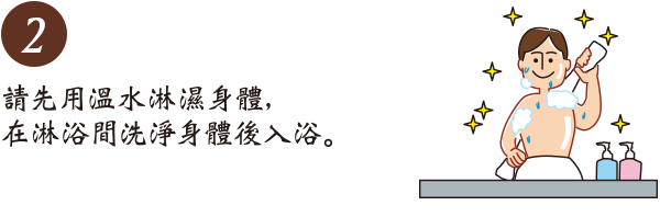 請先用温水淋濕身體,在淋浴間洗淨身體後入浴。