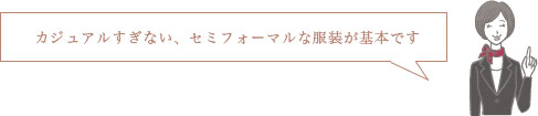 カジュアルすぎない、セミフォーマルな服装が基本です